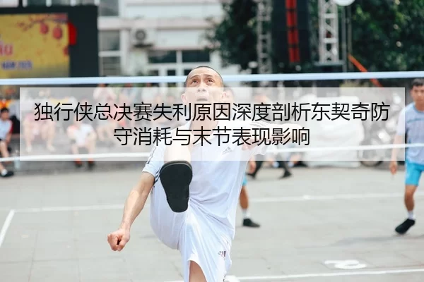 独行侠总决赛失利原因深度剖析东契奇防守消耗与末节表现影响