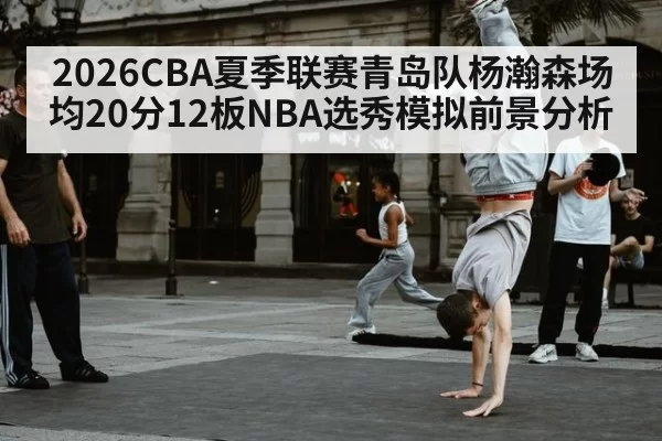 2026CBA夏季联赛青岛队杨瀚森场均20分12板NBA选秀模拟前景分析